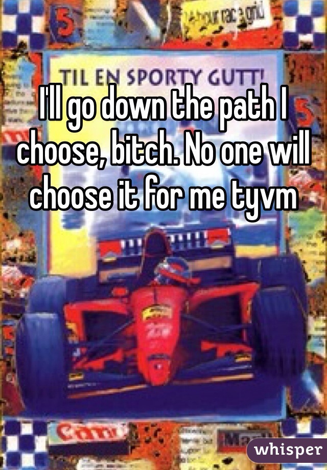 I'll go down the path I choose, bitch. No one will choose it for me tyvm 