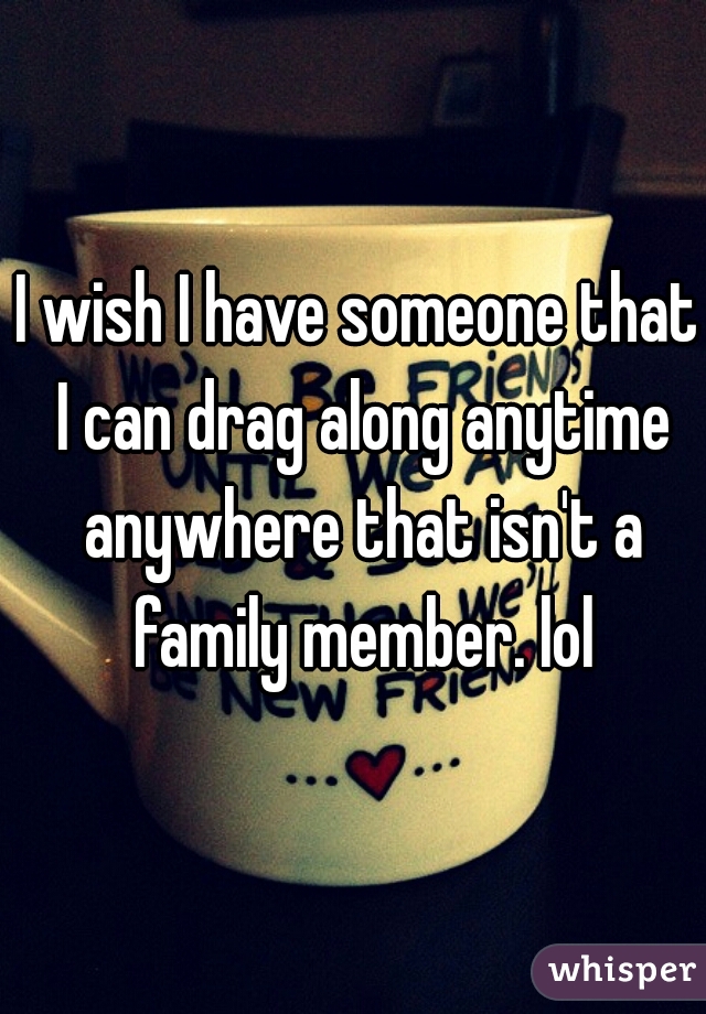 I wish I have someone that I can drag along anytime anywhere that isn't a family member. lol
