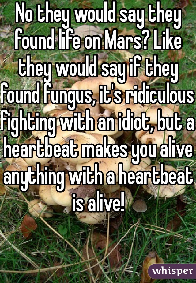 No they would say they found life on Mars? Like they would say if they found fungus, it's ridiculous fighting with an idiot, but a heartbeat makes you alive anything with a heartbeat is alive!