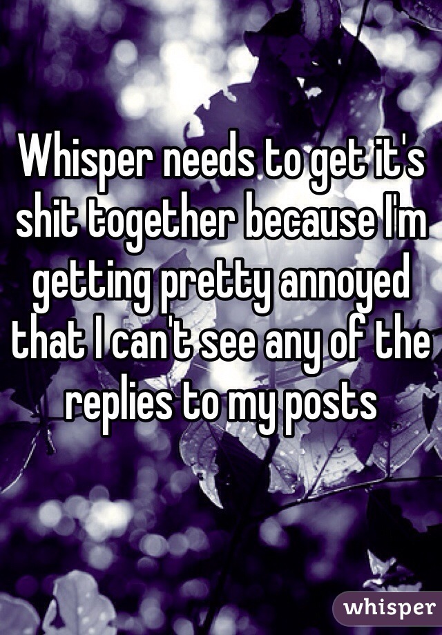 Whisper needs to get it's shit together because I'm getting pretty annoyed that I can't see any of the replies to my posts