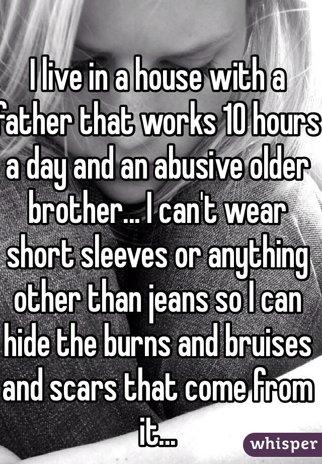 I live in a house with a father that works 10 hours a day and an abusive older brother... I can't wear short sleeves or anything other than jeans so I can hide the burns and bruises and scars that come from it...