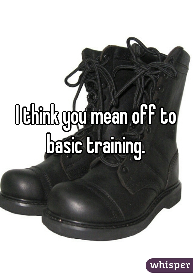 I think you mean off to basic training. 
