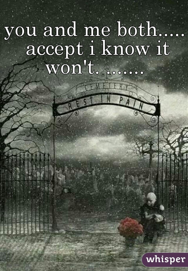 you and me both..... accept i know it won't. ....... 