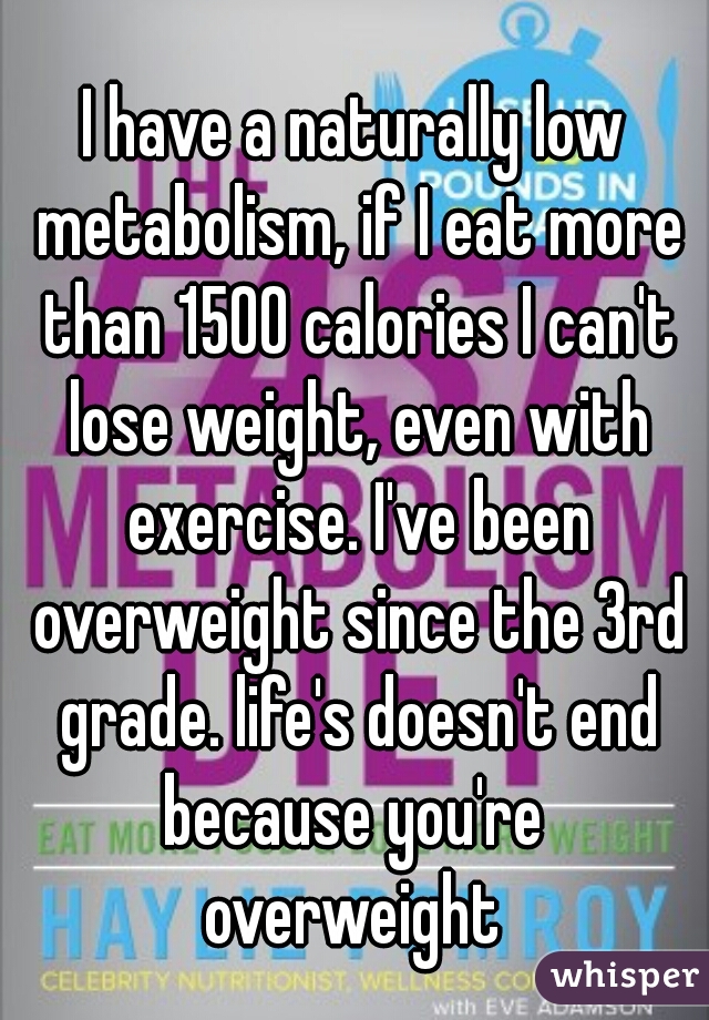 I have a naturally low metabolism, if I eat more than 1500 calories I can't lose weight, even with exercise. I've been overweight since the 3rd grade. life's doesn't end because you're 
overweight