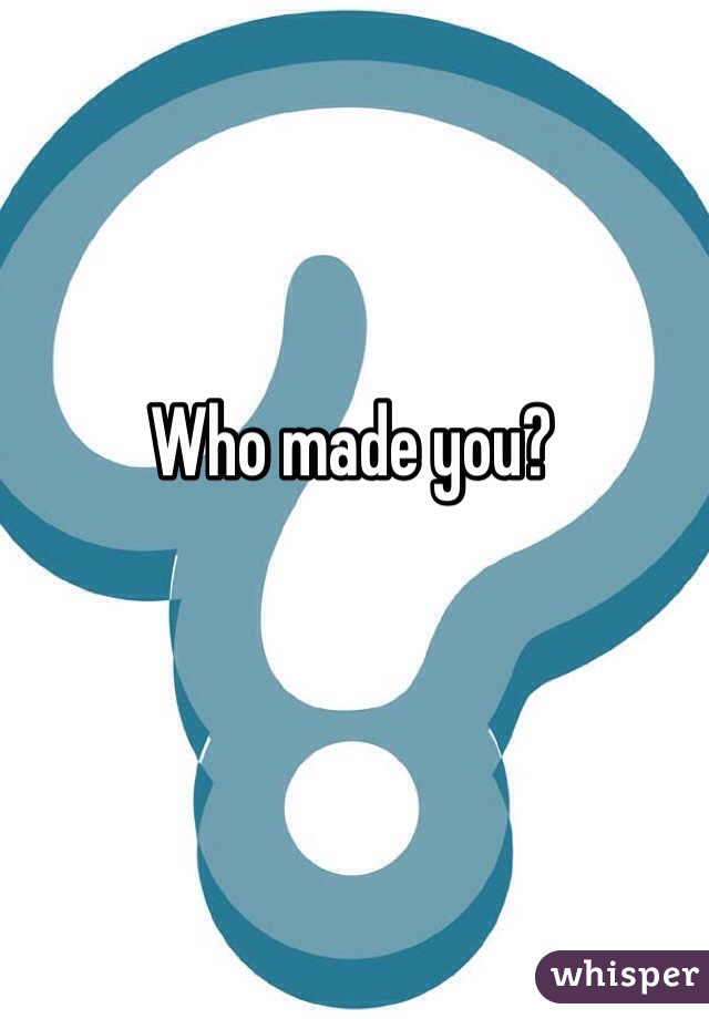 Who made you?
