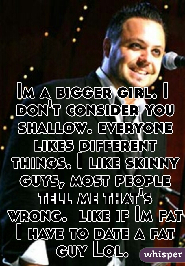 Im a bigger girl. I don't consider you shallow. everyone likes different things. I like skinny guys, most people tell me that's wrong.  like if Im fat I have to date a fat guy Lol. 