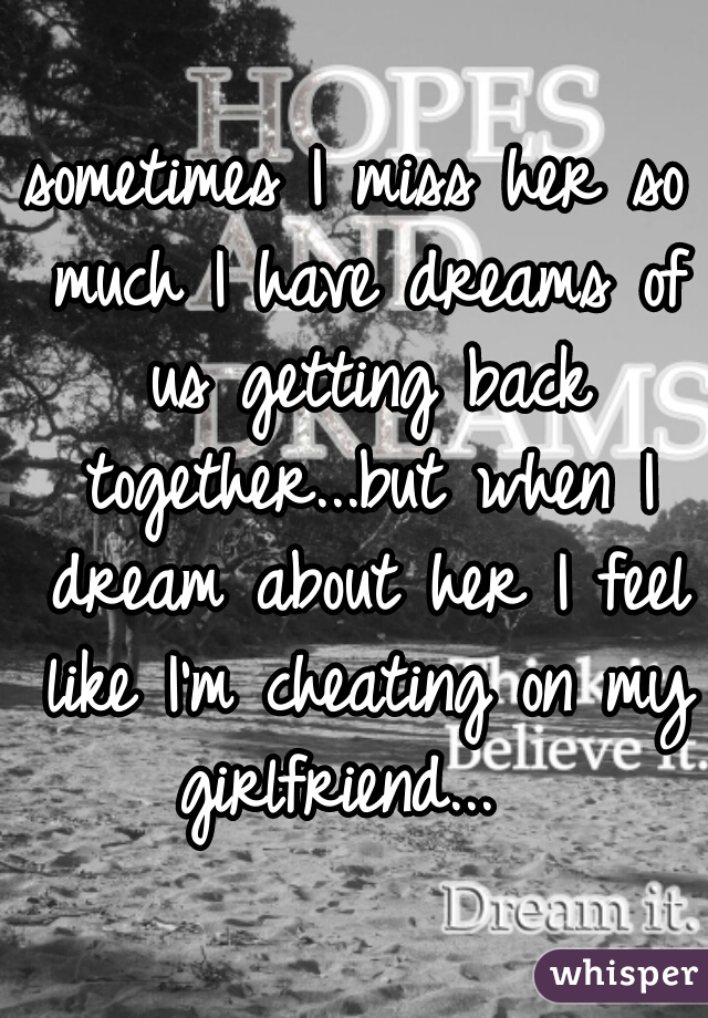 sometimes I miss her so much I have dreams of us getting back together...but when I dream about her I feel like I'm cheating on my girlfriend...  