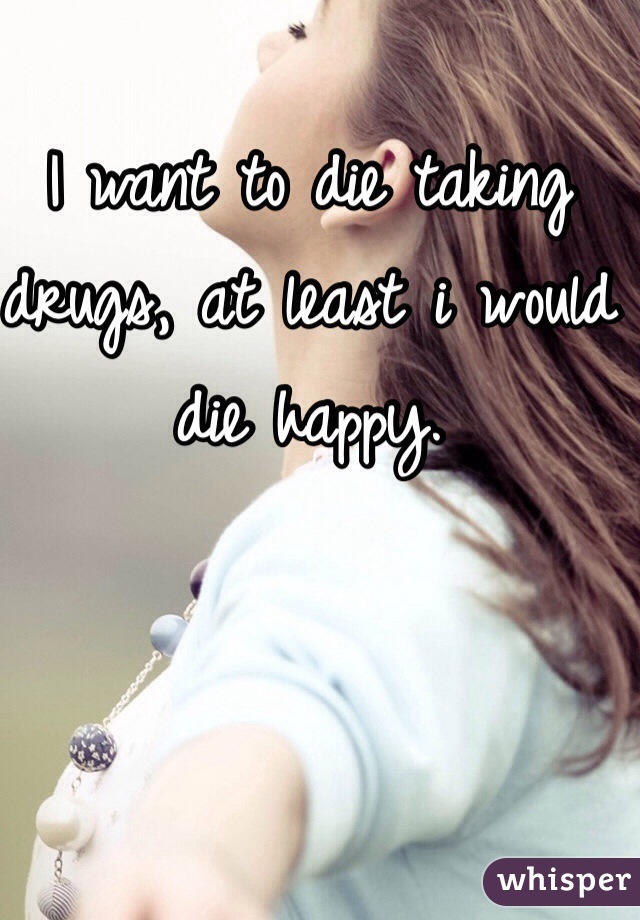 I want to die taking drugs, at least i would die happy.
