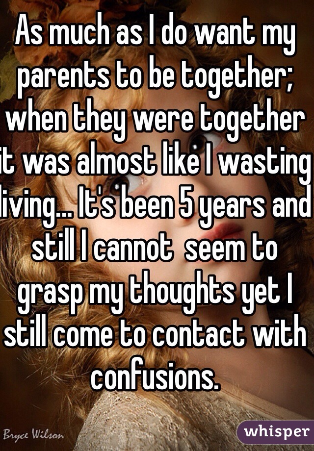 As much as I do want my parents to be together;  when they were together it was almost like I wasting living... It's been 5 years and still I cannot  seem to grasp my thoughts yet I still come to contact with confusions. 
