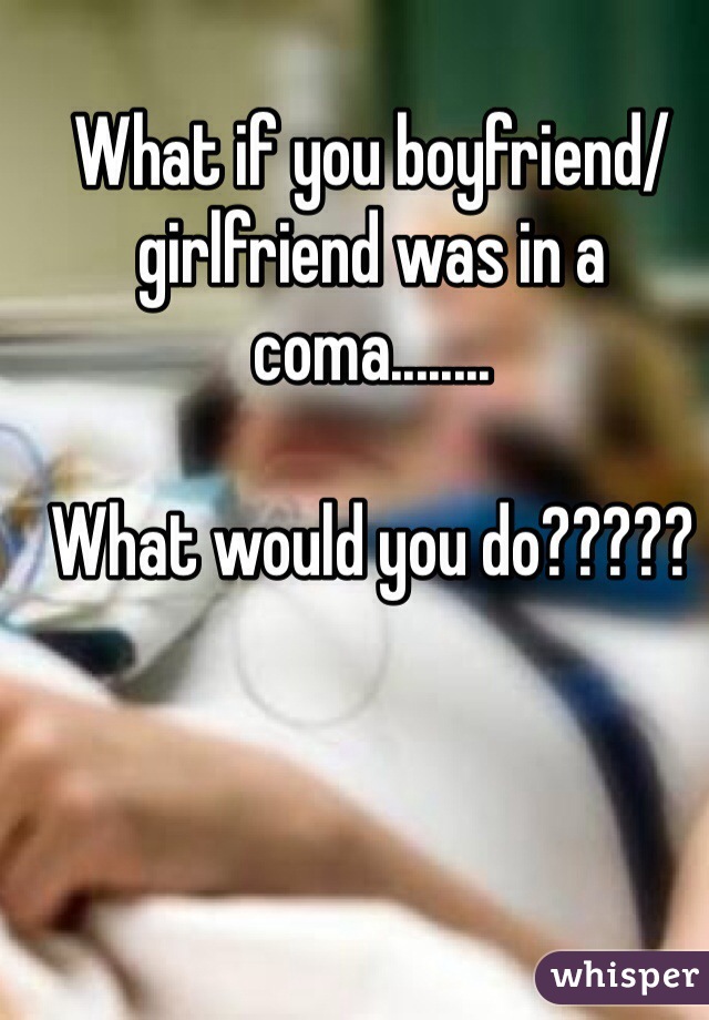 What if you boyfriend/girlfriend was in a coma........

What would you do?????