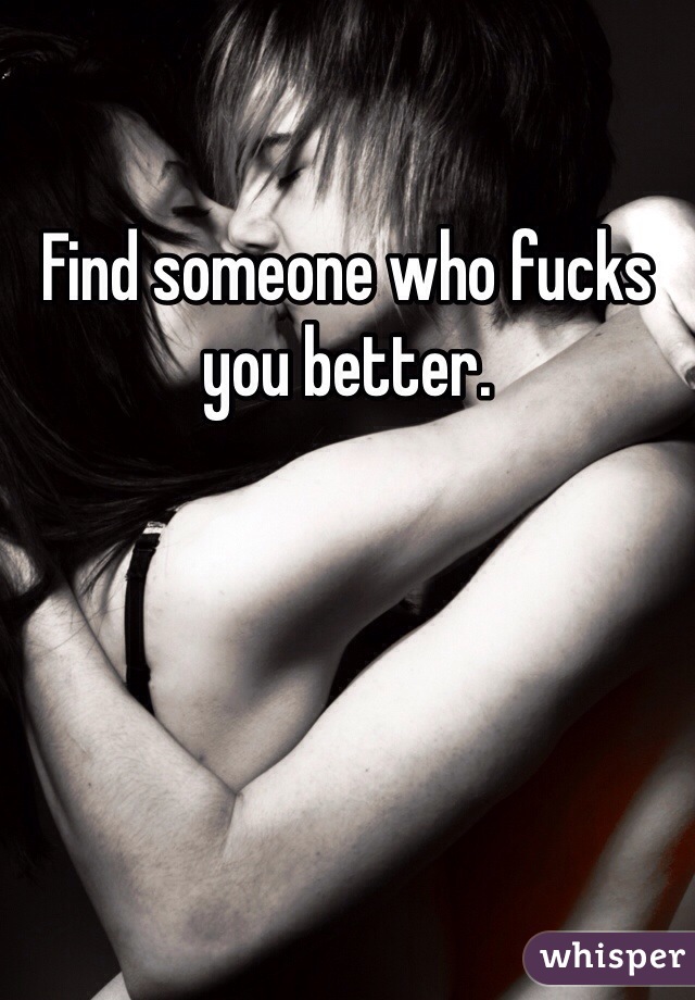 Find someone who fucks you better.