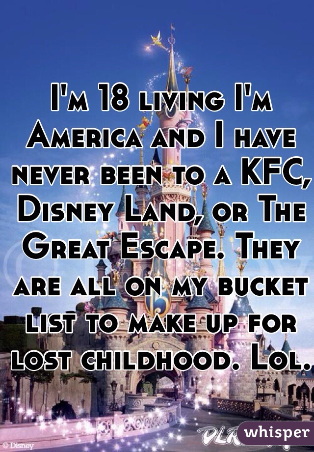 I'm 18 living I'm America and I have never been to a KFC, Disney Land, or The Great Escape. They are all on my bucket list to make up for lost childhood. Lol. 