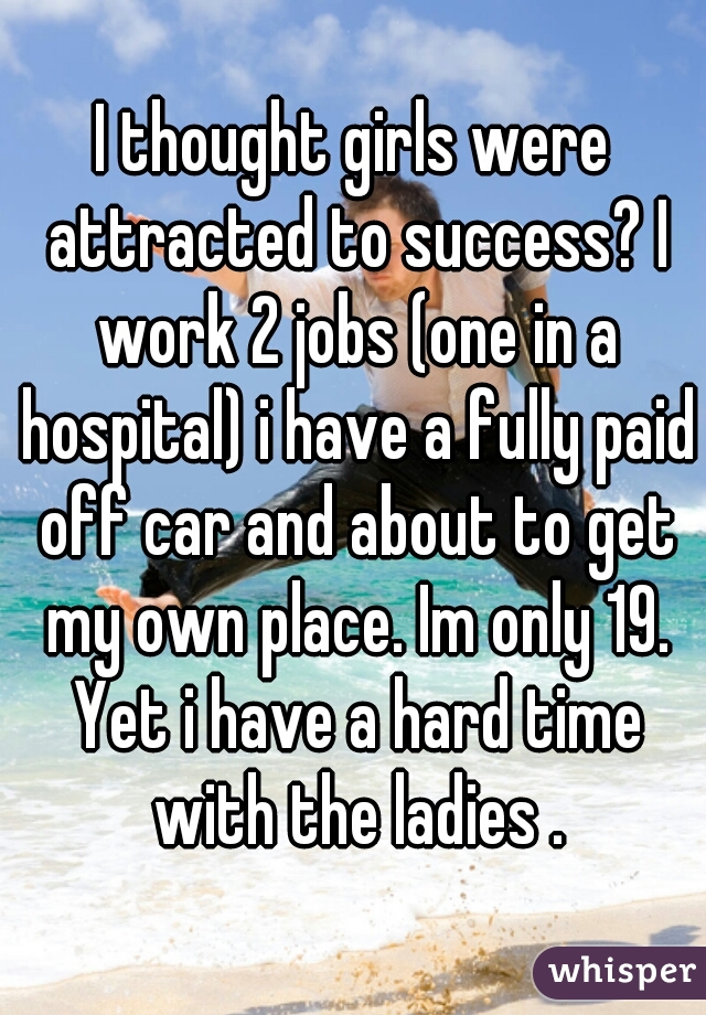 I thought girls were attracted to success? I work 2 jobs (one in a hospital) i have a fully paid off car and about to get my own place. Im only 19. Yet i have a hard time with the ladies .