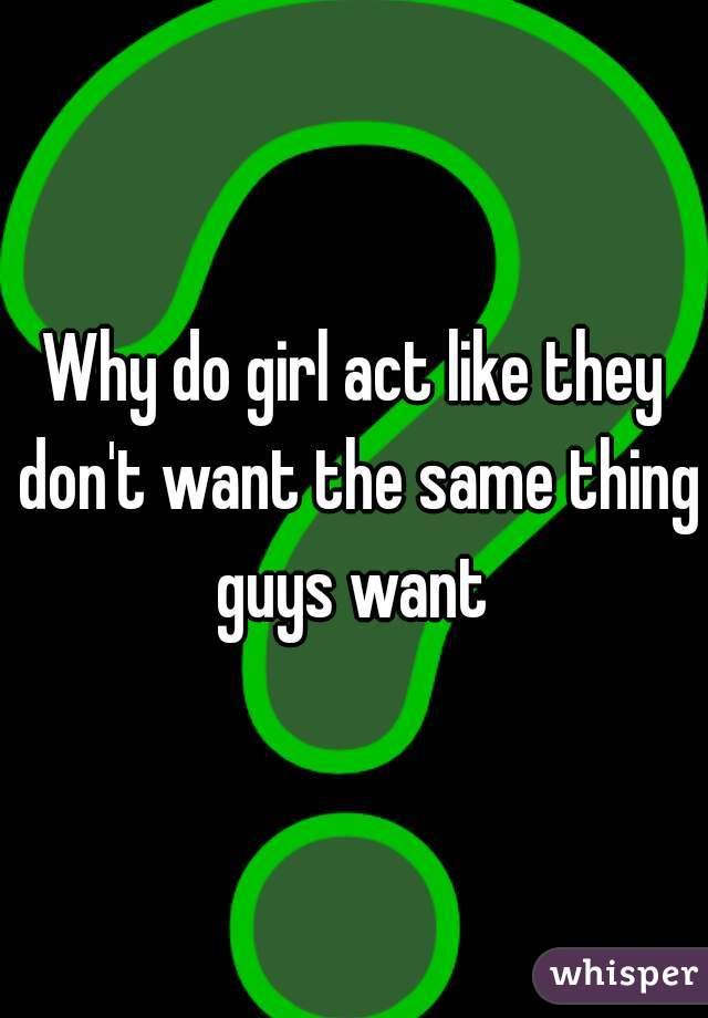 Why do girl act like they don't want the same thing guys want 