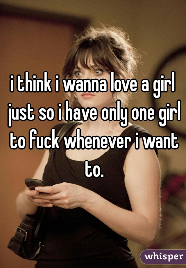 i think i wanna love a girl just so i have only one girl to fuck whenever i want to.