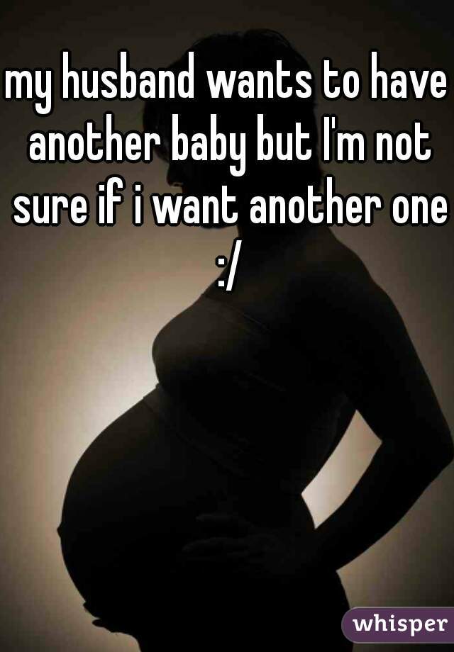 my husband wants to have another baby but I'm not sure if i want another one :/