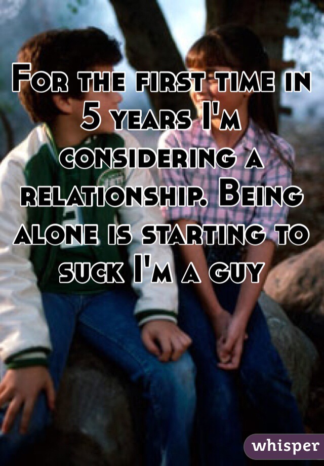 For the first time in 5 years I'm considering a relationship. Being alone is starting to suck I'm a guy 