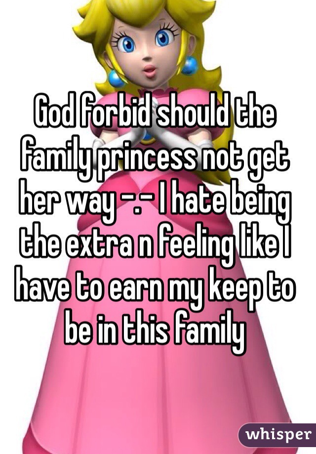 God forbid should the family princess not get her way -.- I hate being the extra n feeling like I have to earn my keep to be in this family