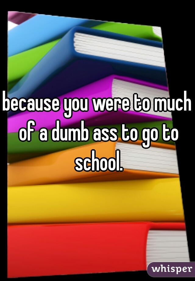 because you were to much of a dumb ass to go to school.