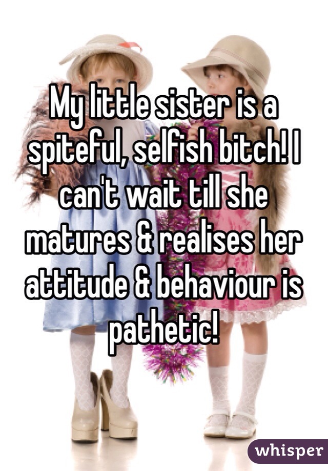 My little sister is a spiteful, selfish bitch! I can't wait till she matures & realises her attitude & behaviour is pathetic!