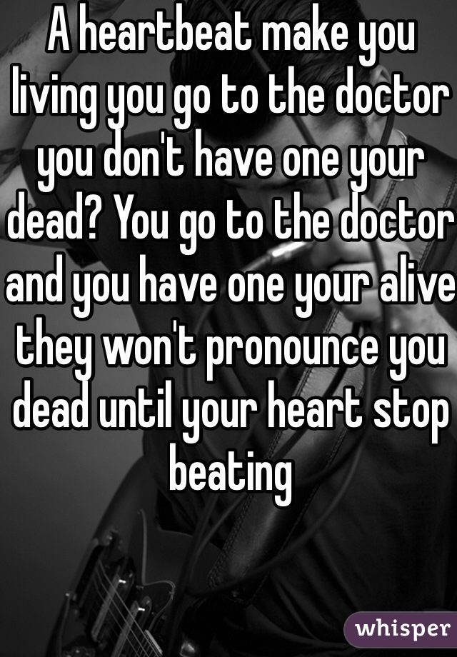 A heartbeat make you living you go to the doctor you don't have one your dead? You go to the doctor and you have one your alive they won't pronounce you dead until your heart stop beating 