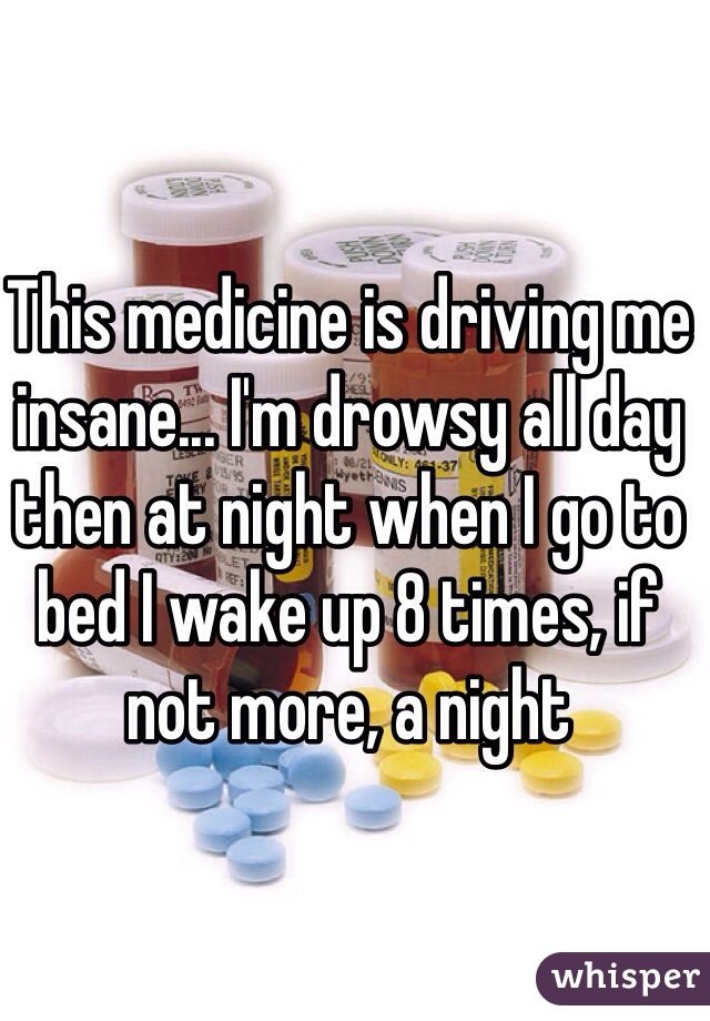 This medicine is driving me insane... I'm drowsy all day then at night when I go to bed I wake up 8 times, if not more, a night
