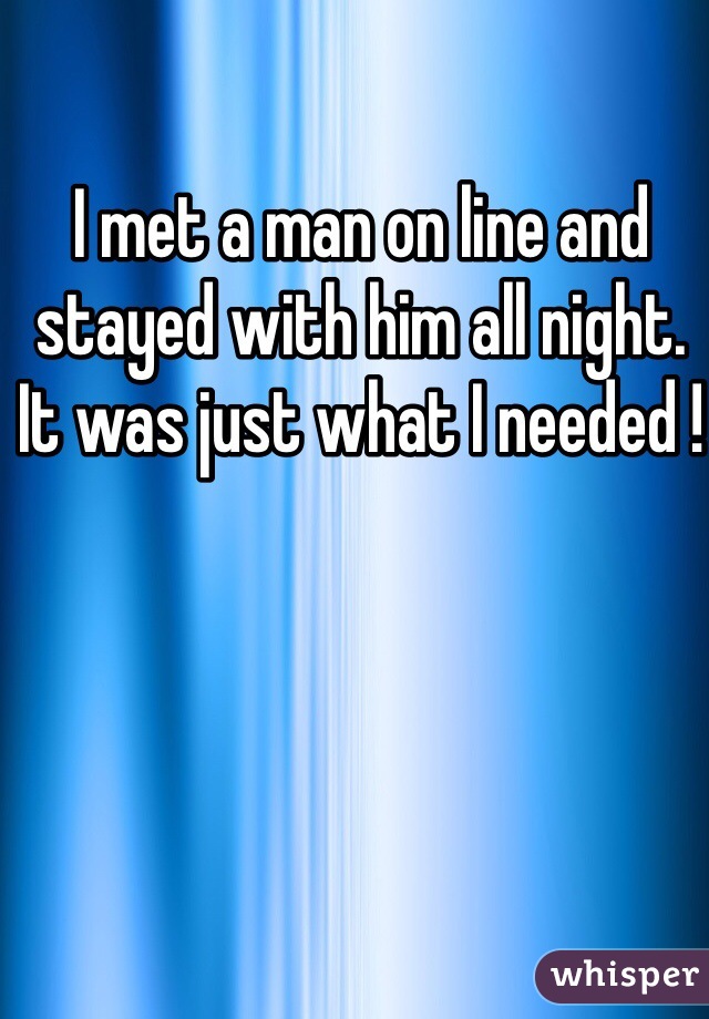 I met a man on line and stayed with him all night.   It was just what I needed ! 