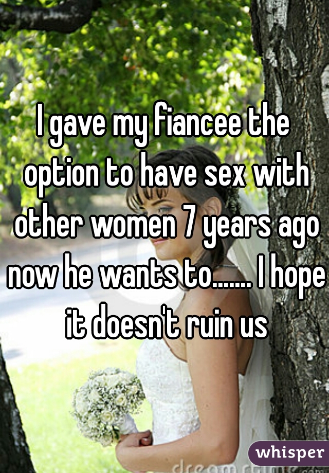 I gave my fiancee the option to have sex with other women 7 years ago now he wants to....... I hope it doesn't ruin us