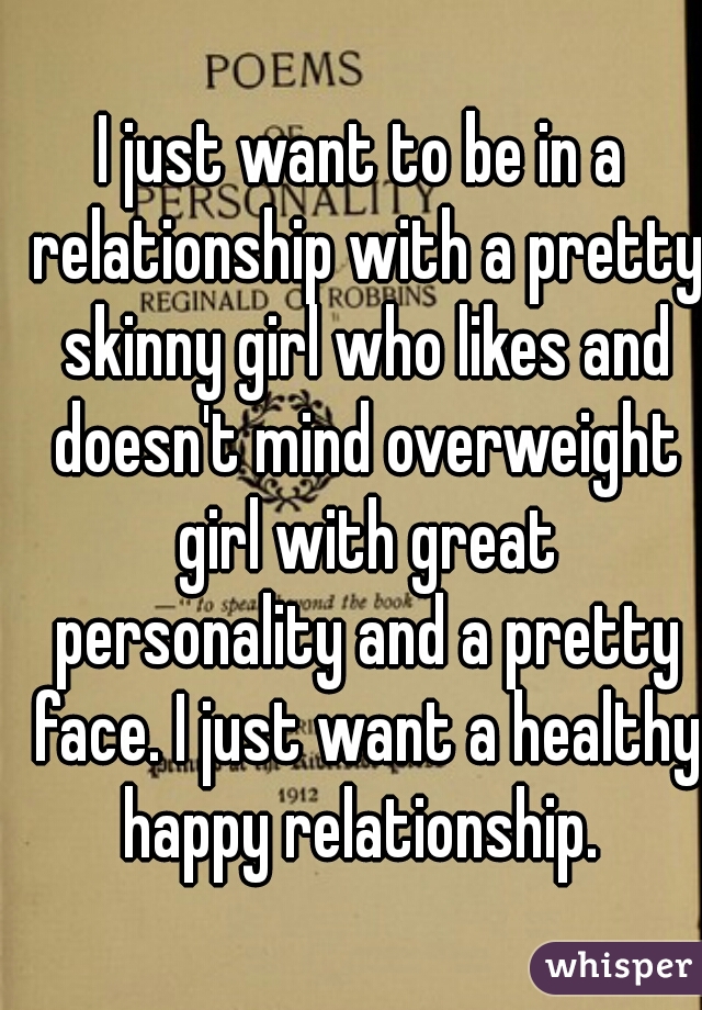 I just want to be in a relationship with a pretty skinny girl who likes and doesn't mind overweight girl with great personality and a pretty face. I just want a healthy happy relationship. 