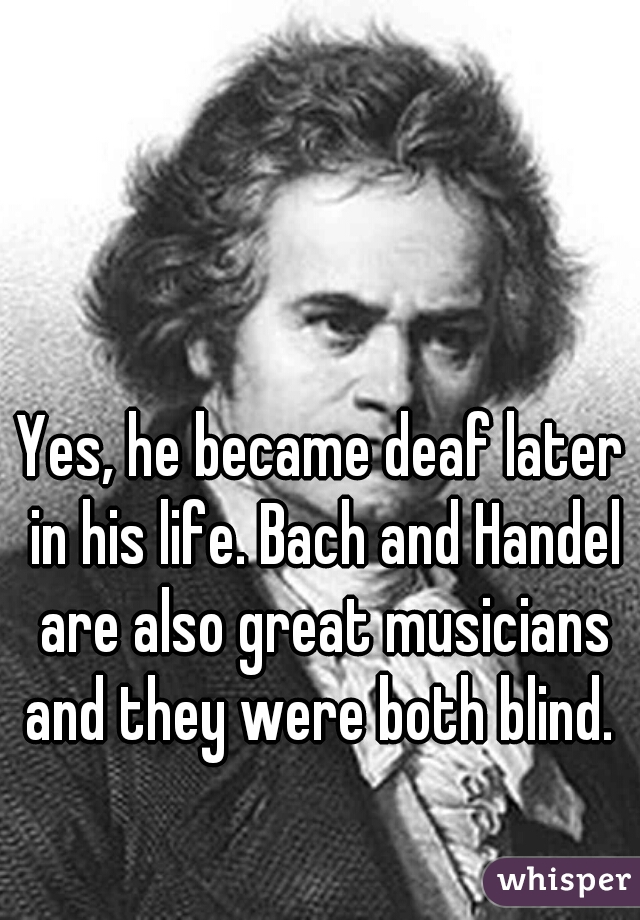 Yes, he became deaf later in his life. Bach and Handel are also great musicians and they were both blind. 