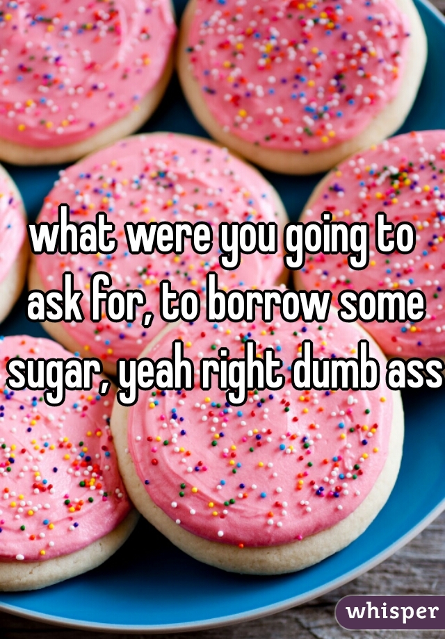 what were you going to ask for, to borrow some sugar, yeah right dumb ass
