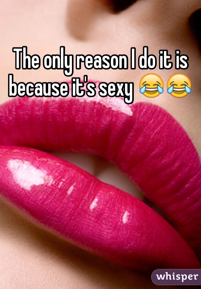 The only reason I do it is because it's sexy 😂😂