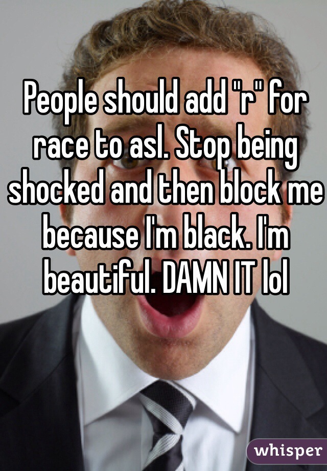 People should add "r" for race to asl. Stop being shocked and then block me because I'm black. I'm beautiful. DAMN IT lol