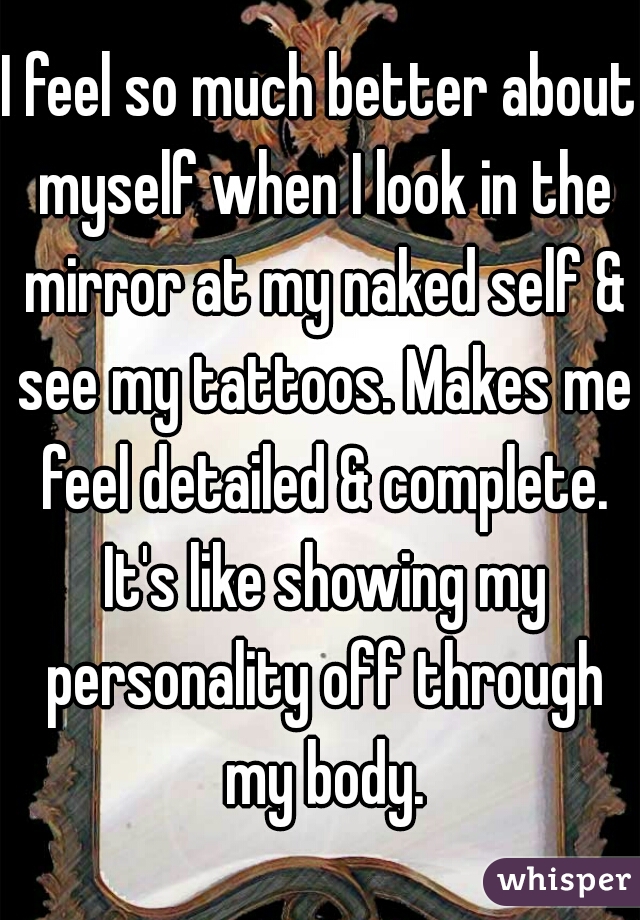 I feel so much better about myself when I look in the mirror at my naked self & see my tattoos. Makes me feel detailed & complete. It's like showing my personality off through my body.