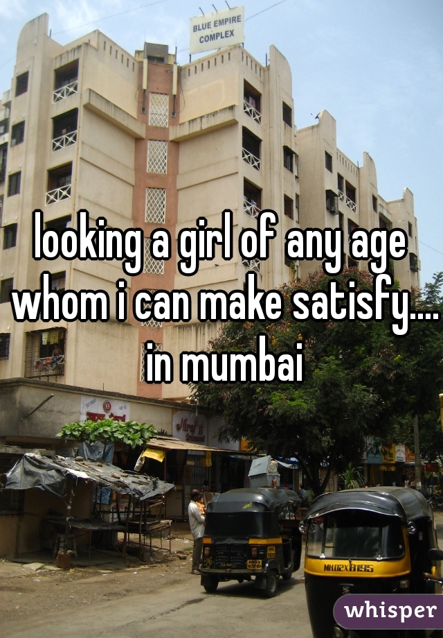 looking a girl of any age whom i can make satisfy.... in mumbai
