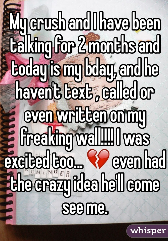 My crush and I have been talking for 2 months and today is my bday, and he haven't text , called or even written on my freaking wall!!!! I was excited too... 💔 even had the crazy idea he'll come see me. 