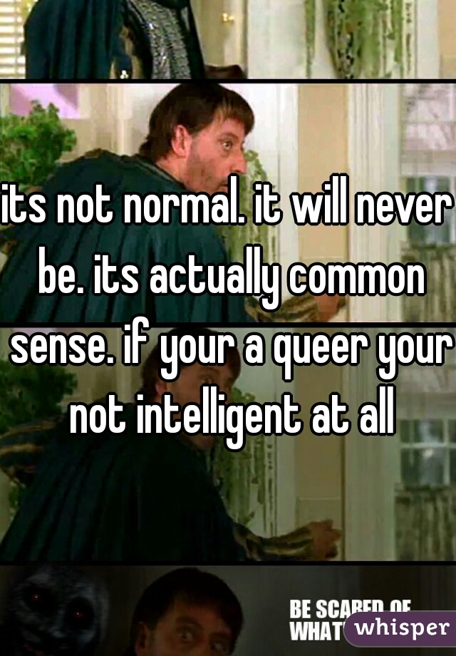 its not normal. it will never be. its actually common sense. if your a queer your not intelligent at all