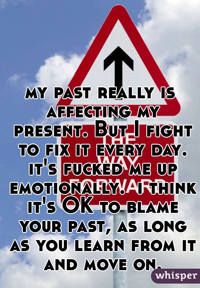 my past really is affecting my present. But I fight to fix it every day. it's fucked me up emotionally.  i think it's OK to blame your past, as long as you learn from it and move on.