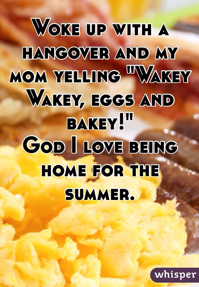 Woke up with a hangover and my mom yelling "Wakey Wakey, eggs and bakey!"
God I love being home for the summer.
