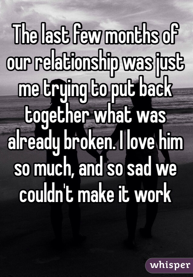 The last few months of our relationship was just me trying to put back together what was already broken. I love him so much, and so sad we couldn't make it work 