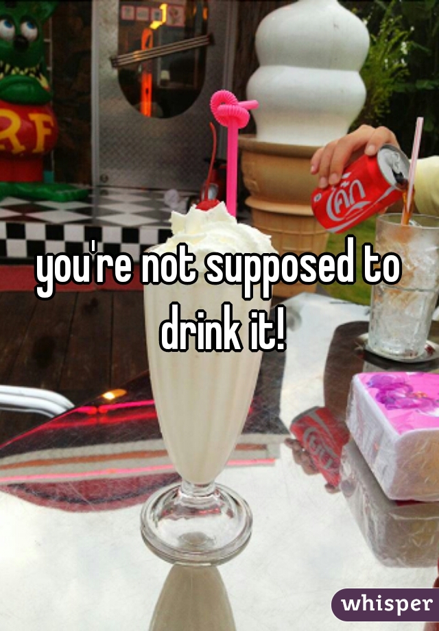 you're not supposed to drink it!