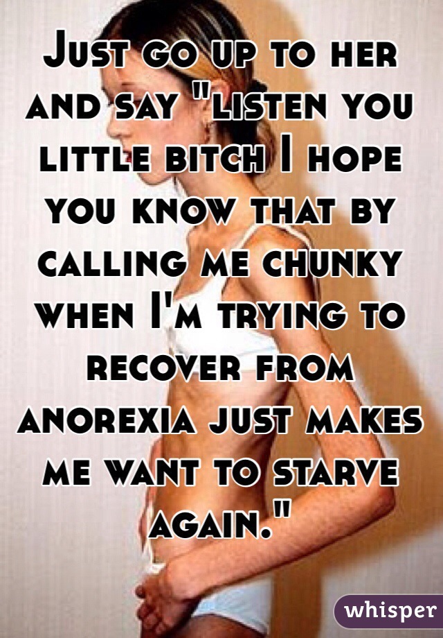 Just go up to her and say "listen you little bitch I hope you know that by calling me chunky when I'm trying to recover from anorexia just makes me want to starve again."