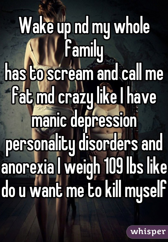 Wake up nd my whole family 
has to scream and call me fat md crazy like I have manic depression personality disorders and anorexia I weigh 109 lbs like do u want me to kill myself