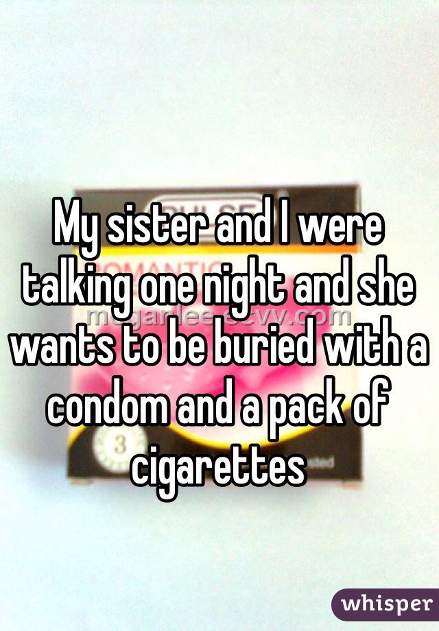 My sister and I were talking one night and she wants to be buried with a condom and a pack of cigarettes