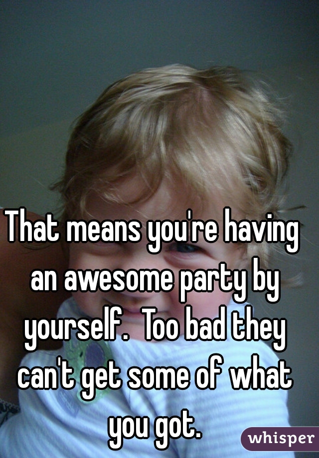 That means you're having an awesome party by yourself.  Too bad they can't get some of what you got.