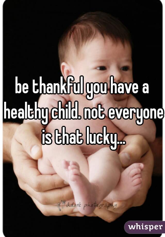be thankful you have a healthy child. not everyone is that lucky...