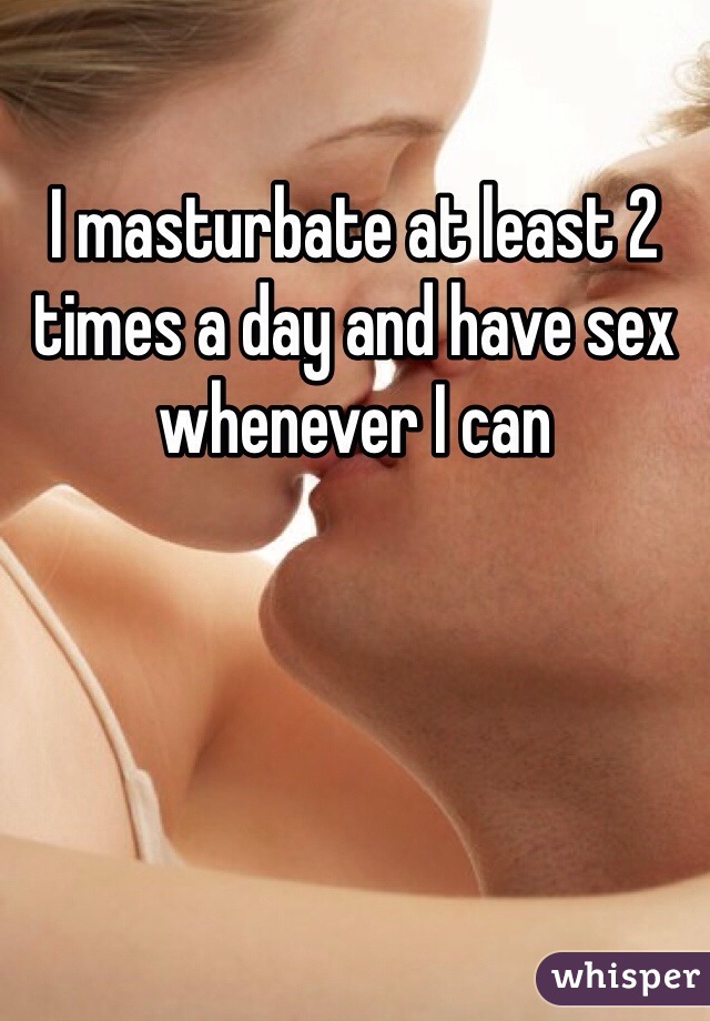 I masturbate at least 2 times a day and have sex whenever I can