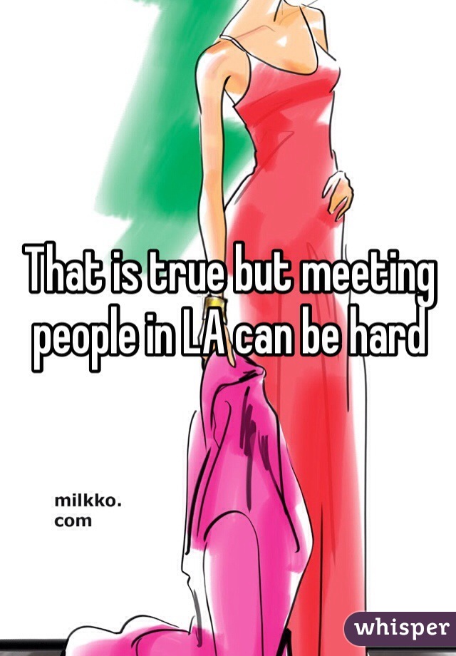 That is true but meeting people in LA can be hard