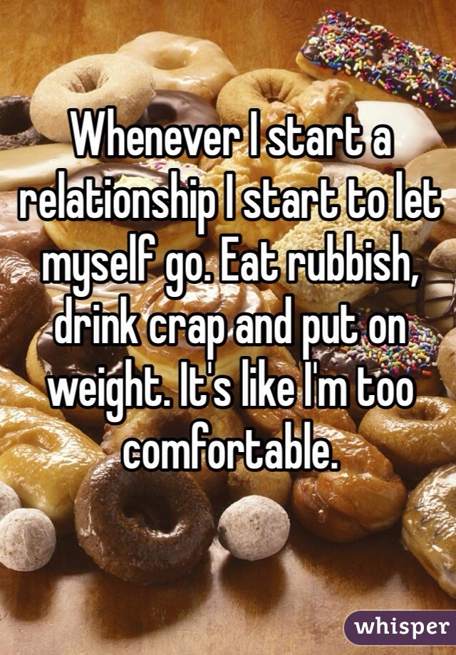 Whenever I start a relationship I start to let myself go. Eat rubbish, drink crap and put on weight. It's like I'm too comfortable. 