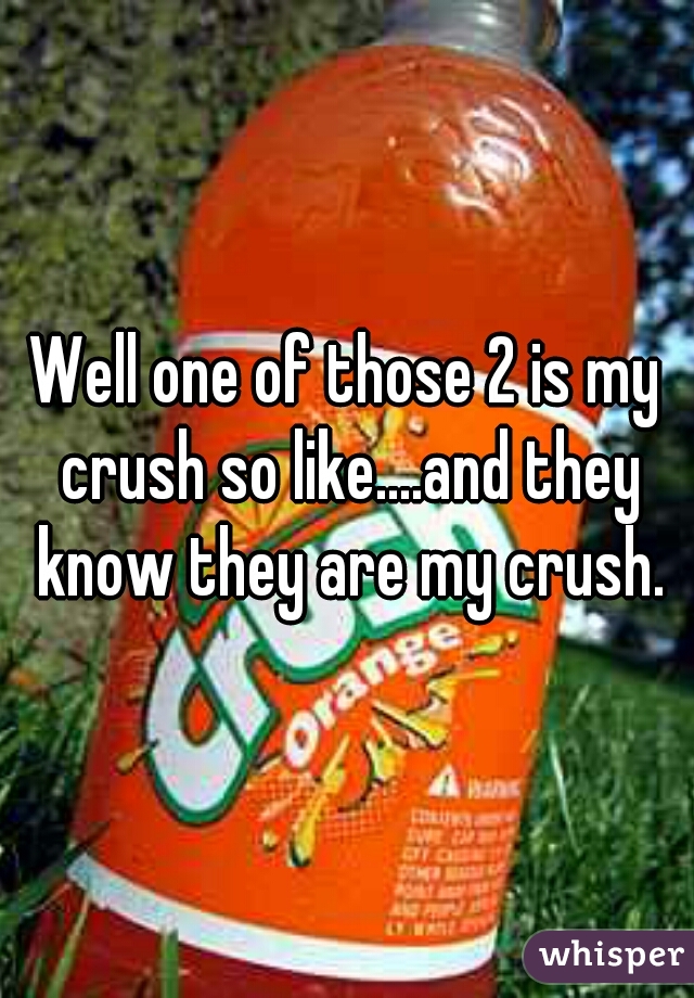 Well one of those 2 is my crush so like....and they know they are my crush.